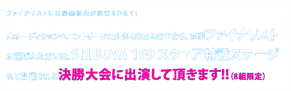 オーディションへエントリーされた多くの方々の中から、見事ファイナリストに選ばれた方には、SHIBUYA109スクエア特設ステージにて、決勝大会に出演していただきます！（8組限定）