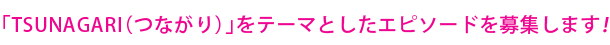 「TSUNAGARI(つながり)」をテーマとしたエピソードを募集します。