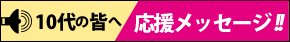 10代の皆へ 応援メッセージ!!